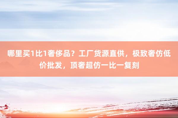 哪里买1比1奢侈品？工厂货源直供，极致奢仿低价批发，顶奢超仿一比一复刻