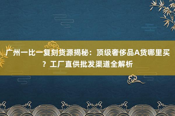 广州一比一复刻货源揭秘：顶级奢侈品A货哪里买？工厂直供批发渠道全解析