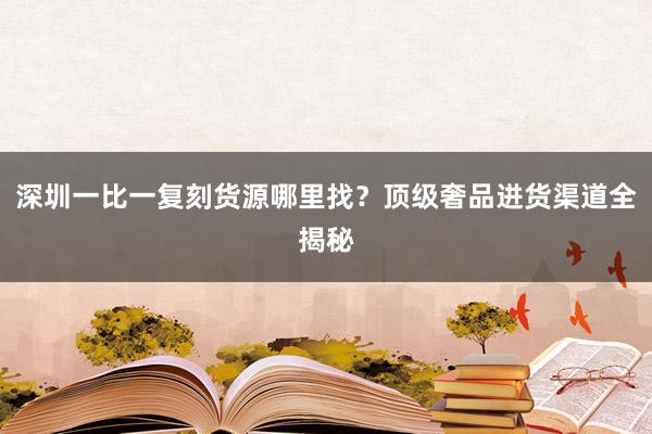 深圳一比一复刻货源哪里找？顶级奢品进货渠道全揭秘