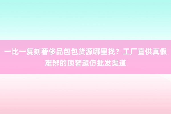 一比一复刻奢侈品包包货源哪里找？工厂直供真假难辨的顶奢超仿批发渠道