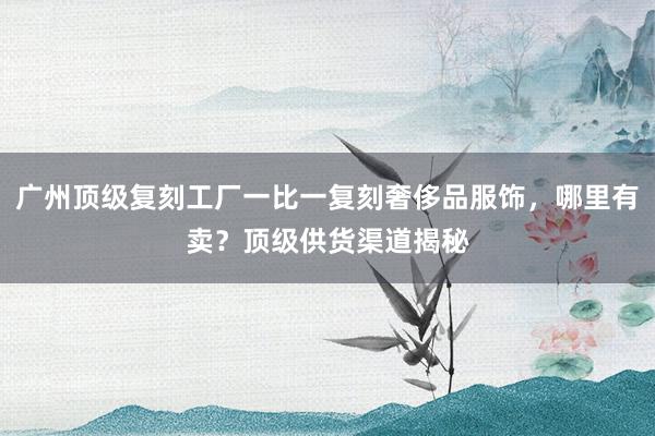 广州顶级复刻工厂一比一复刻奢侈品服饰，哪里有卖？顶级供货渠道揭秘