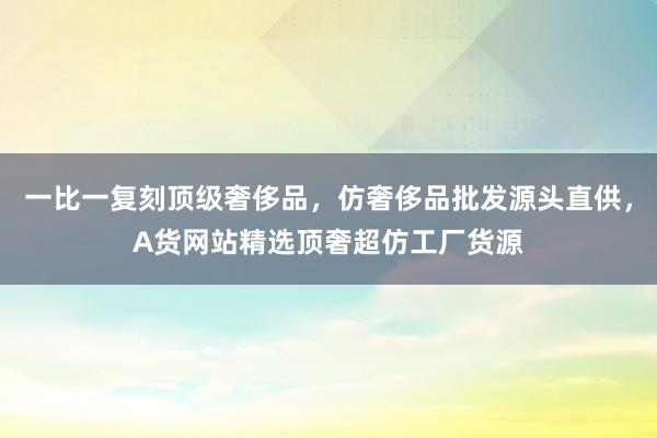 一比一复刻顶级奢侈品，仿奢侈品批发源头直供，A货网站精选顶奢超仿工厂货源