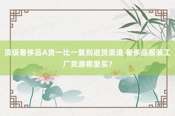 顶级奢侈品A货一比一复刻进货渠道 奢侈品服装工厂货源哪里买？