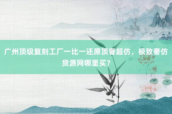 广州顶级复刻工厂一比一还原顶奢超仿，极致奢仿货源网哪里买？