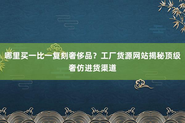 哪里买一比一复刻奢侈品？工厂货源网站揭秘顶级奢仿进货渠道