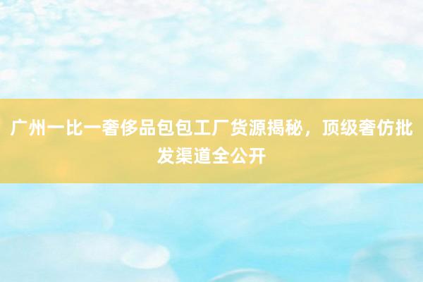 广州一比一奢侈品包包工厂货源揭秘，顶级奢仿批发渠道全公开