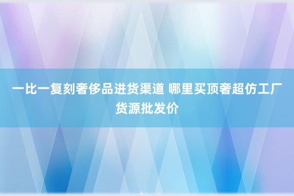 一比一复刻奢侈品进货渠道 哪里买顶奢超仿工厂货源批发价