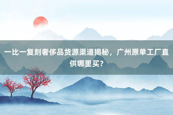 一比一复刻奢侈品货源渠道揭秘，广州原单工厂直供哪里买？