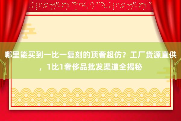 哪里能买到一比一复刻的顶奢超仿？工厂货源直供，1比1奢侈品批发渠道全揭秘