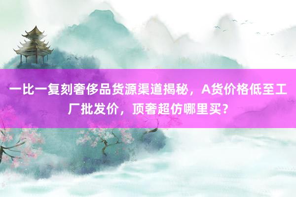一比一复刻奢侈品货源渠道揭秘，A货价格低至工厂批发价，顶奢超仿哪里买？