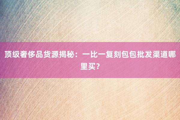 顶级奢侈品货源揭秘：一比一复刻包包批发渠道哪里买？