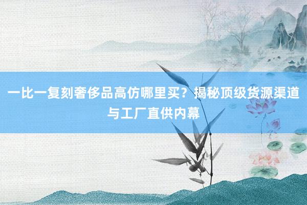 一比一复刻奢侈品高仿哪里买？揭秘顶级货源渠道与工厂直供内幕
