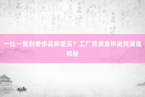 一比一复刻奢侈品哪里买？工厂货源直供进货渠道揭秘