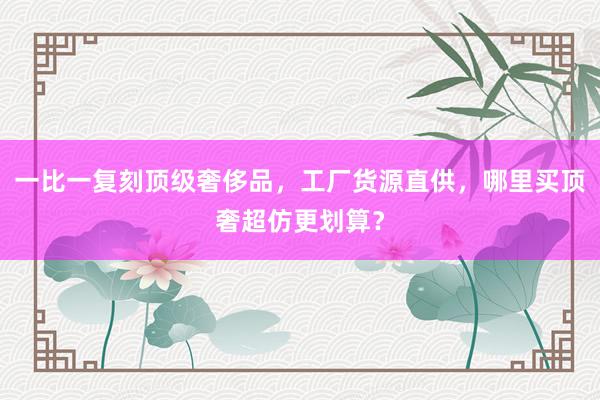 一比一复刻顶级奢侈品，工厂货源直供，哪里买顶奢超仿更划算？