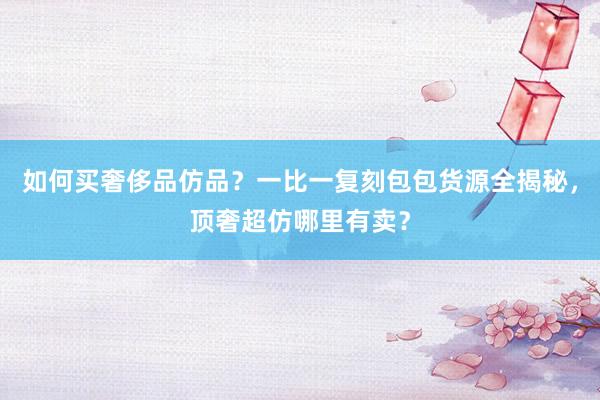 如何买奢侈品仿品？一比一复刻包包货源全揭秘，顶奢超仿哪里有卖？