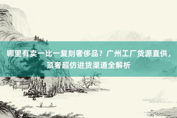 哪里有卖一比一复刻奢侈品？广州工厂货源直供，顶奢超仿进货渠道全解析