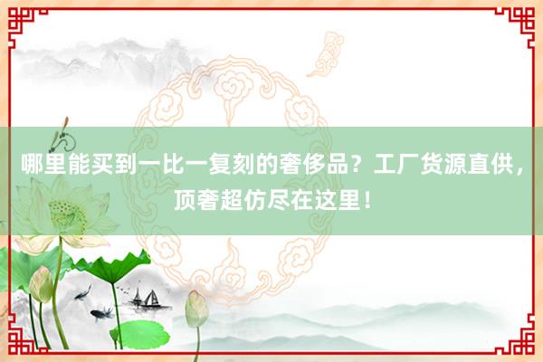 哪里能买到一比一复刻的奢侈品？工厂货源直供，顶奢超仿尽在这里！