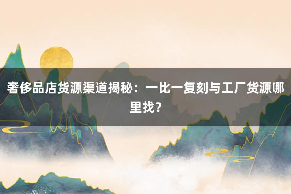 奢侈品店货源渠道揭秘：一比一复刻与工厂货源哪里找？