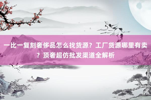 一比一复刻奢侈品怎么找货源？工厂货源哪里有卖？顶奢超仿批发渠道全解析