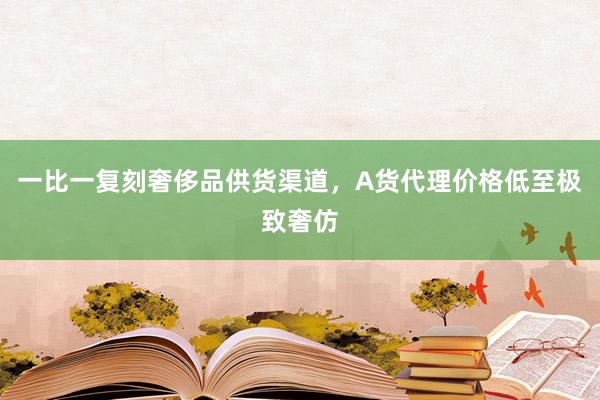 一比一复刻奢侈品供货渠道，A货代理价格低至极致奢仿