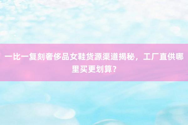 一比一复刻奢侈品女鞋货源渠道揭秘，工厂直供哪里买更划算？