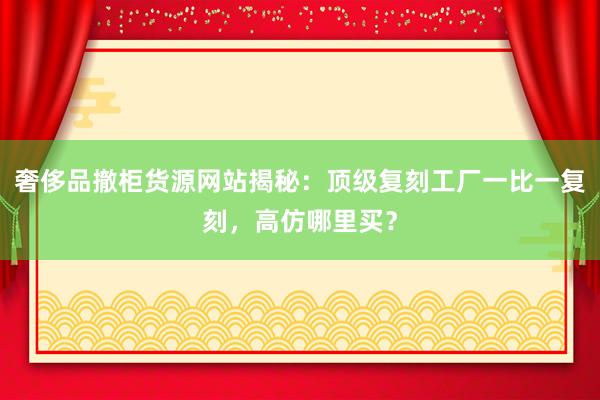 奢侈品撤柜货源网站揭秘：顶级复刻工厂一比一复刻，高仿哪里买？