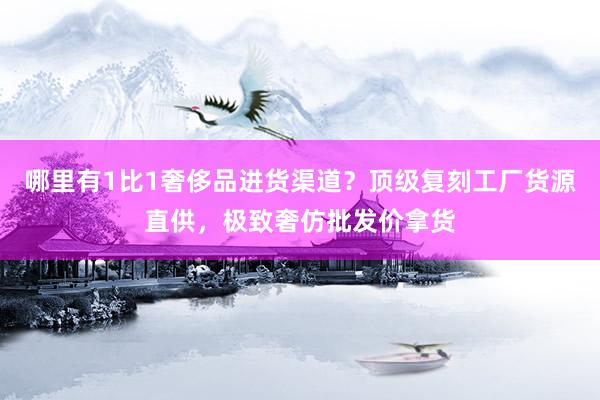 哪里有1比1奢侈品进货渠道？顶级复刻工厂货源直供，极致奢仿批发价拿货