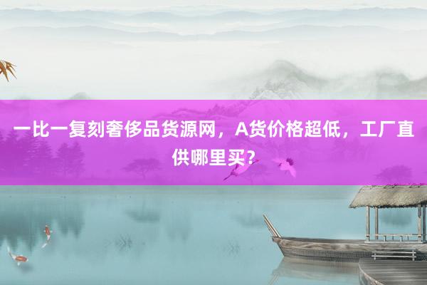 一比一复刻奢侈品货源网，A货价格超低，工厂直供哪里买？