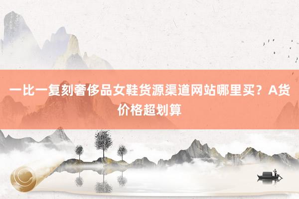 一比一复刻奢侈品女鞋货源渠道网站哪里买？A货价格超划算