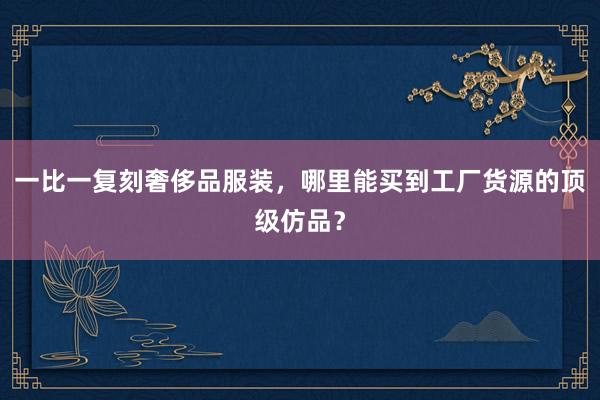 一比一复刻奢侈品服装，哪里能买到工厂货源的顶级仿品？