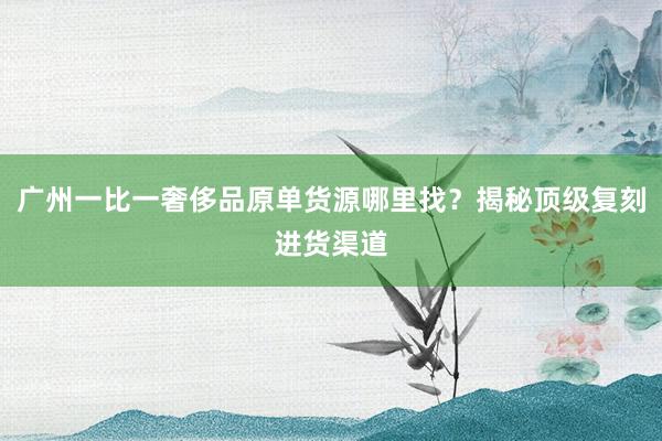 广州一比一奢侈品原单货源哪里找？揭秘顶级复刻进货渠道