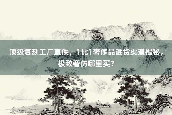 顶级复刻工厂直供，1比1奢侈品进货渠道揭秘，极致奢仿哪里买？