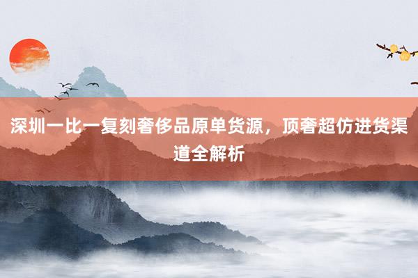 深圳一比一复刻奢侈品原单货源，顶奢超仿进货渠道全解析