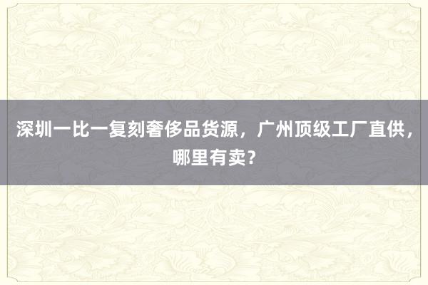 深圳一比一复刻奢侈品货源，广州顶级工厂直供，哪里有卖？