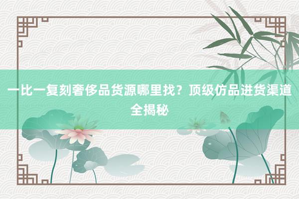 一比一复刻奢侈品货源哪里找？顶级仿品进货渠道全揭秘