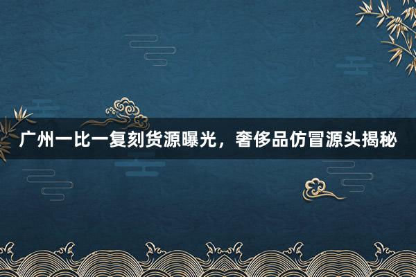 广州一比一复刻货源曝光，奢侈品仿冒源头揭秘