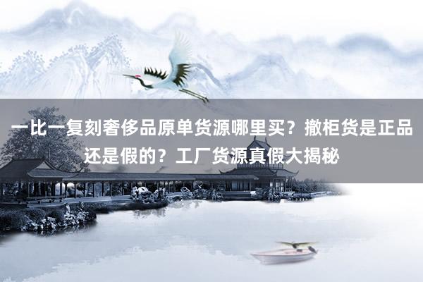 一比一复刻奢侈品原单货源哪里买？撤柜货是正品还是假的？工厂货源真假大揭秘