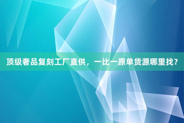 顶级奢品复刻工厂直供，一比一原单货源哪里找？