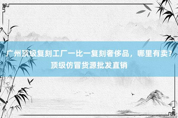 广州顶级复刻工厂一比一复刻奢侈品，哪里有卖？顶级仿冒货源批发直销
