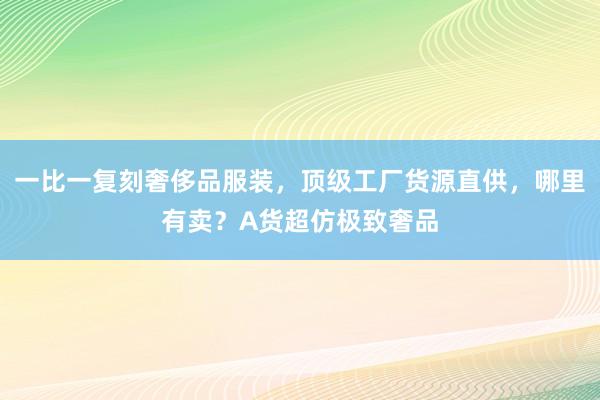 一比一复刻奢侈品服装，顶级工厂货源直供，哪里有卖？A货超仿极致奢品