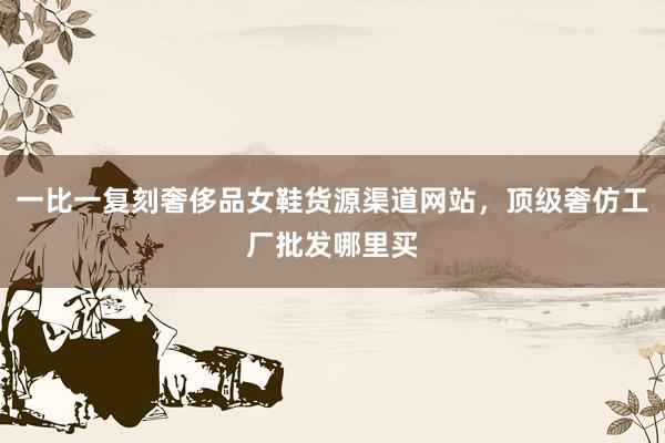 一比一复刻奢侈品女鞋货源渠道网站，顶级奢仿工厂批发哪里买
