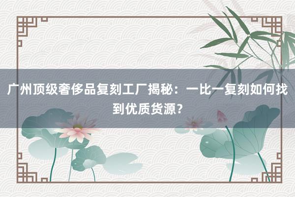 广州顶级奢侈品复刻工厂揭秘：一比一复刻如何找到优质货源？