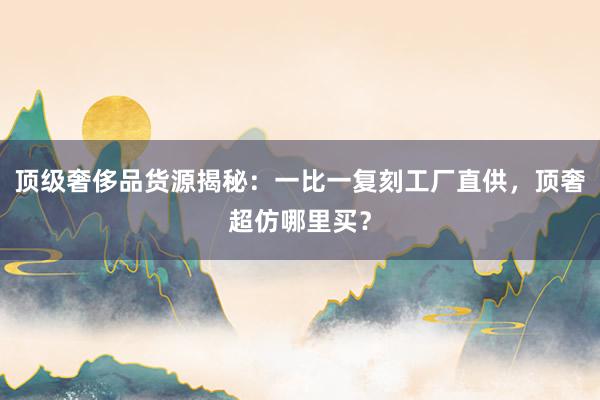 顶级奢侈品货源揭秘：一比一复刻工厂直供，顶奢超仿哪里买？