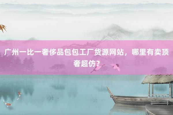 广州一比一奢侈品包包工厂货源网站，哪里有卖顶奢超仿？