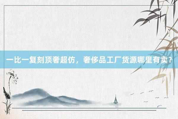 一比一复刻顶奢超仿，奢侈品工厂货源哪里有卖？