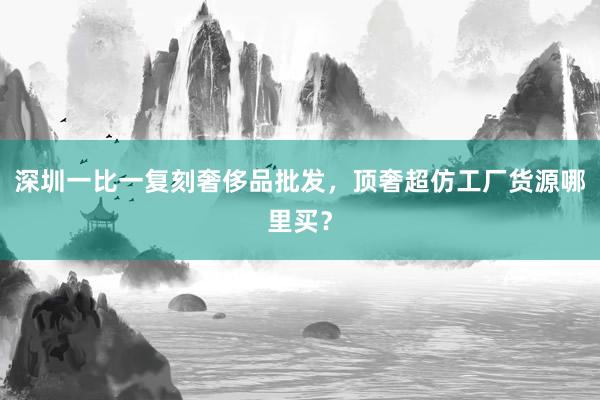 深圳一比一复刻奢侈品批发，顶奢超仿工厂货源哪里买？