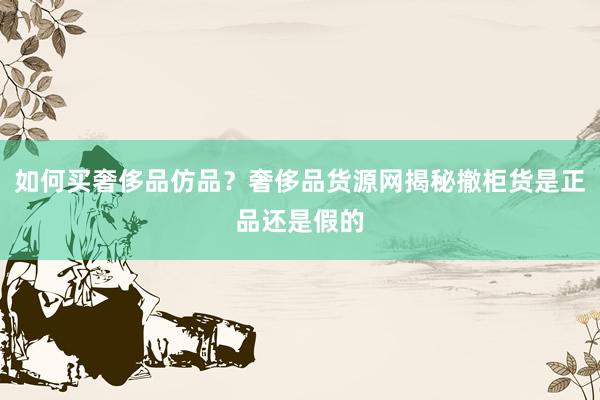 如何买奢侈品仿品？奢侈品货源网揭秘撤柜货是正品还是假的