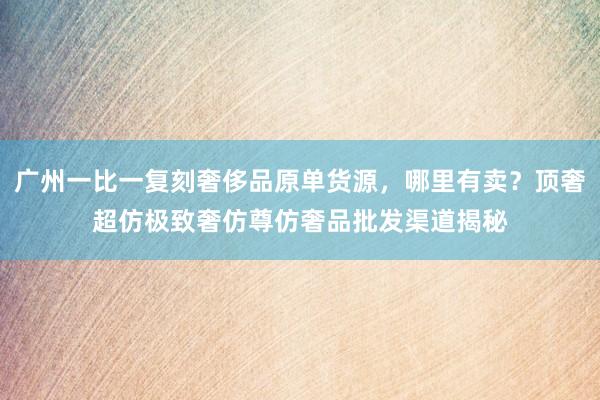 广州一比一复刻奢侈品原单货源，哪里有卖？顶奢超仿极致奢仿尊仿奢品批发渠道揭秘