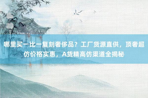 哪里买一比一复刻奢侈品？工厂货源直供，顶奢超仿价格实惠，A货精高仿渠道全揭秘