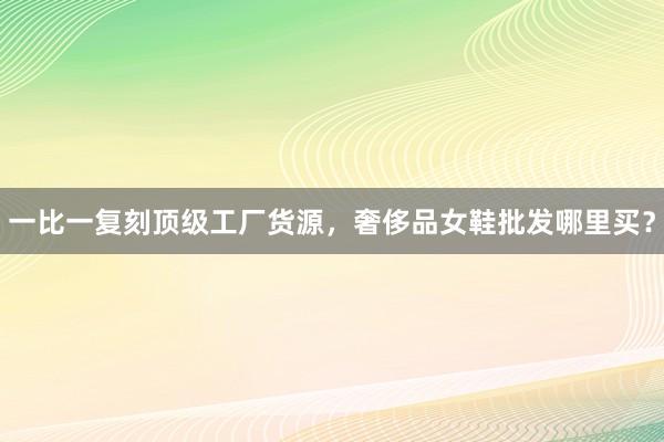 一比一复刻顶级工厂货源，奢侈品女鞋批发哪里买？